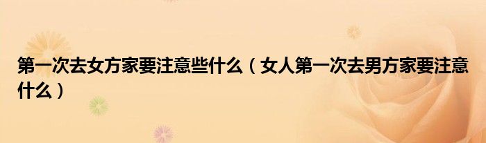次去女方家要注意些什么（女人次去男方家要注意什么）