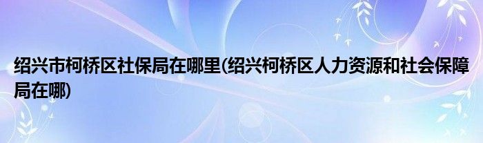绍兴市柯桥区社保局在哪里(绍兴柯桥区人力资源和社会保障局在哪)