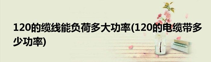 120的缆线能负荷多大功率(120的电缆带多少功率)