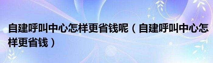 自建呼叫中心怎样更省钱呢（自建呼叫中心怎样更省钱）