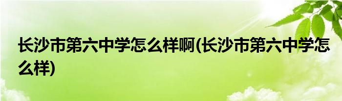 长沙市第六中学怎么样啊(长沙市第六中学怎么样)