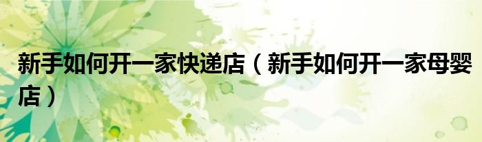 新手如何开一家快递店（新手如何开一家母婴店）