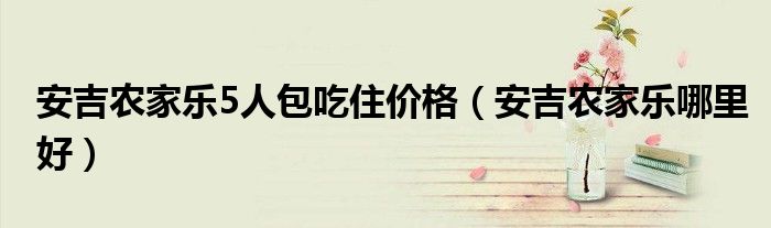 安吉农家乐5人包吃住价格（安吉农家乐哪里好）