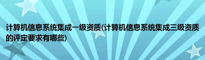 计算机信息系统集成一级资质(计算机信息系统集成三级资质的评定要求有哪些)