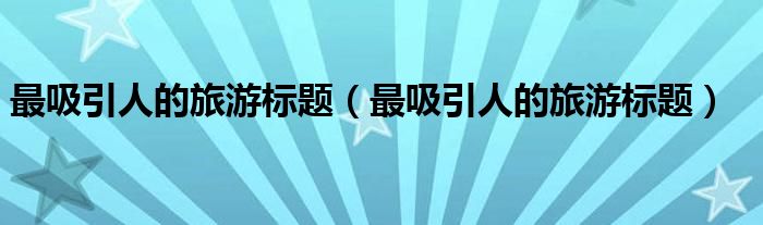 最吸引人的旅游标题（最吸引人的旅游标题）