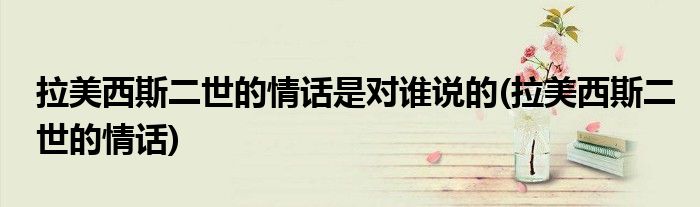 拉美西斯二世的情话是对谁说的(拉美西斯二世的情话)