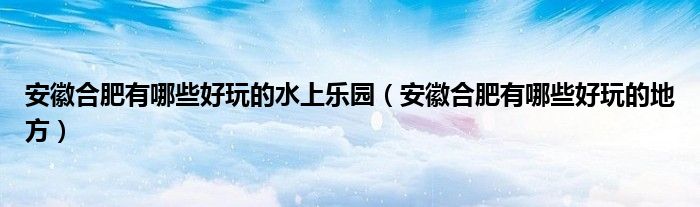 安徽合肥有哪些好玩的水上乐园（安徽合肥有哪些好玩的地方）