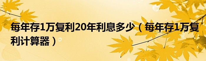每年存1万复利20年利息多少（每年存1万复利计算器）