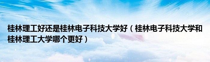 桂林理工好还是桂林电子科技大学好（桂林电子科技大学和桂林理工大学哪个更好）