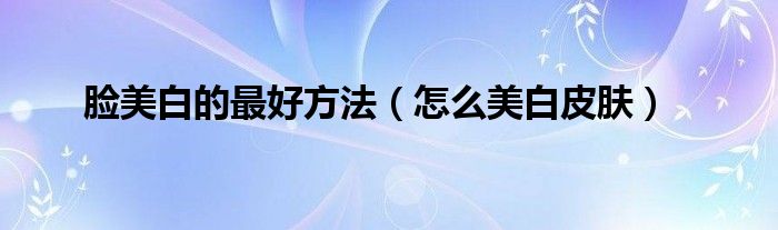 脸美白的更好方法（怎么美白皮肤）