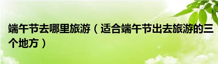 端午节去哪里旅游（适合端午节出去旅游的三个地方）