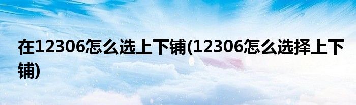 在12306怎么选上下铺(12306怎么选择上下铺)