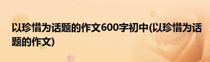 以珍惜为话题的作文600字初中(以珍惜为话题的作文)