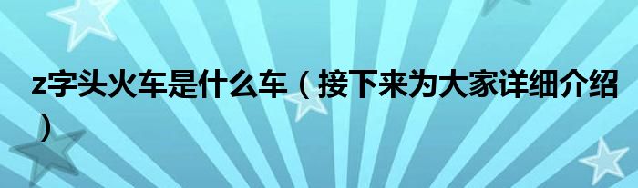z字头火车是什么车（接下来为大家详细介绍）