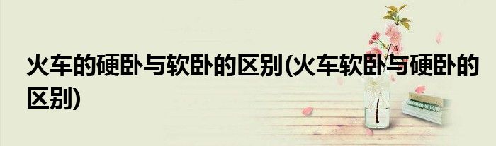 火车的硬卧与软卧的区别(火车软卧与硬卧的区别)