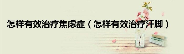怎样有效治疗焦虑症（怎样有效治疗汗脚）