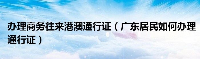 办理商务往来港澳通行证（广东居民如何办理通行证）