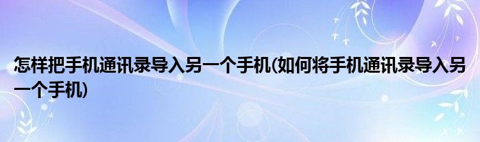 怎样把手机通讯录导入另一个手机(如何将手机通讯录导入另一个手机)
