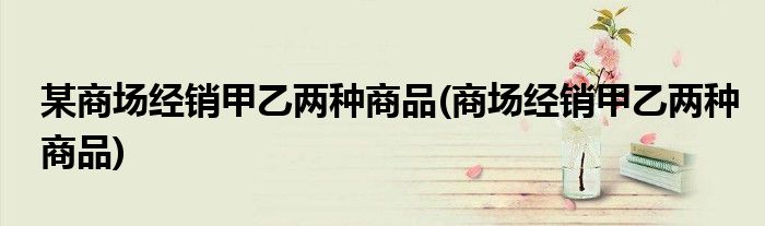某商场经销甲乙两种商品(商场经销甲乙两种商品)