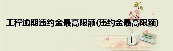 工程逾期违约金更高限额(违约金更高限额)