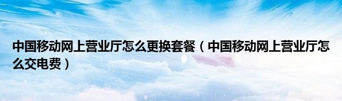 中国移动网上营业厅怎么更换套餐（中国移动网上营业厅怎么交电费）