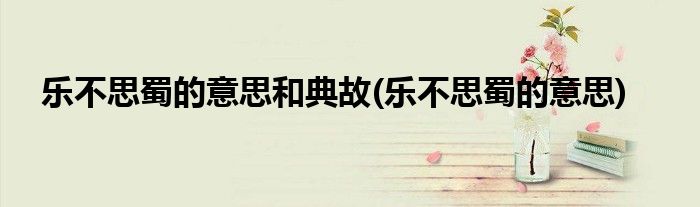 乐不思蜀的意思和典故(乐不思蜀的意思)