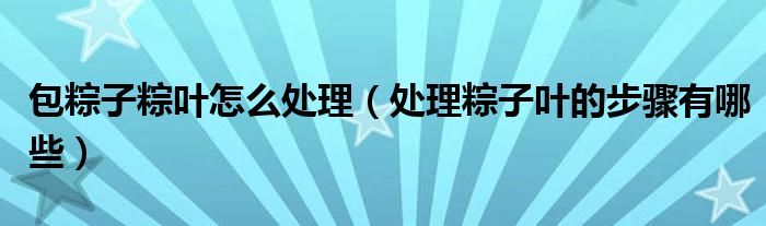 包粽子粽叶怎么处理（处理粽子叶的步骤有哪些）