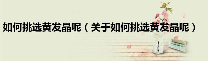 如何挑选黄发晶呢（关于如何挑选黄发晶呢）