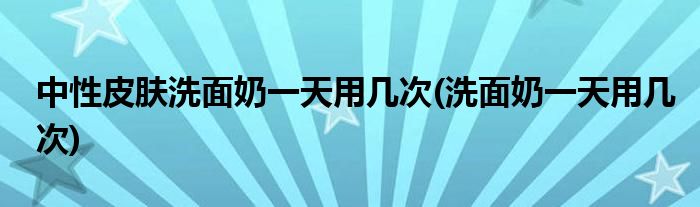 中性皮肤洗面奶用几次(洗面奶用几次)