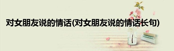 对女朋友说的情话(对女朋友说的情话长句)