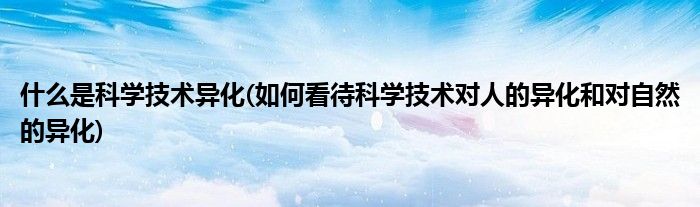 什么是科学技术异化(如何看待科学技术对人的异化和对自然的异化)