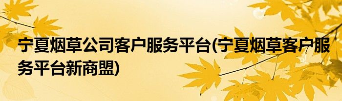 宁夏烟草公司客户服务平台(宁夏烟草客户服务平台新商盟)