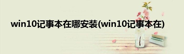 win10记事本在哪安装(win10记事本在)
