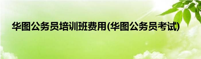 华图公务员培训班费用(华图公务员考试)