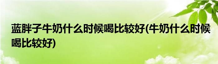 蓝胖子牛奶什么时候喝比较好(牛奶什么时候喝比较好)