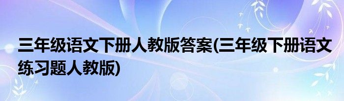 三年级语文下册人教版答案(三年级下册语文练习题人教版)