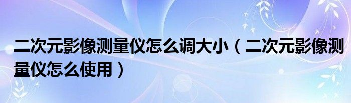 二次元影像测量仪怎么调大小（二次元影像测量仪怎么使用）