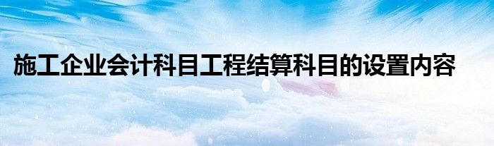 施工企业会计科目工程结算科目的设置内容