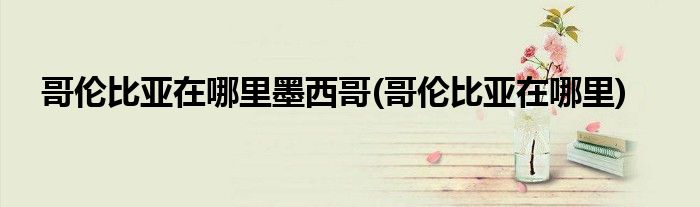 哥伦比亚在哪里墨西哥(哥伦比亚在哪里)