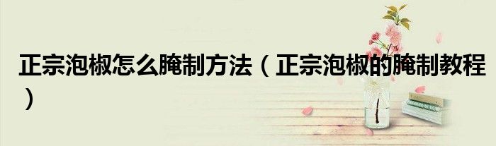 正宗泡椒怎么腌制方法（正宗泡椒的腌制教程）