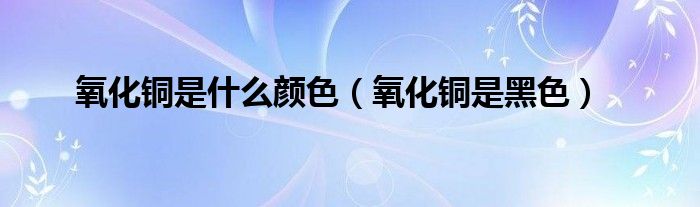 氧化铜是什么颜色（氧化铜是黑色）