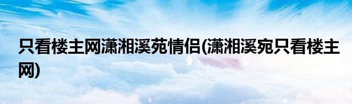 只看楼主网潇湘溪苑情侣(潇湘溪宛只看楼主网)
