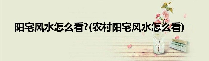阳宅风水怎么看?(农村阳宅风水怎么看)