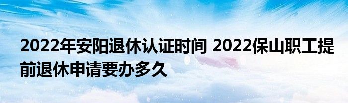 2022年安阳退休认证时间 2022保山职工提前退休申请要办多久