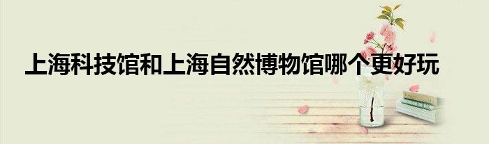 上海科技馆和上海自然博物馆哪个更好玩