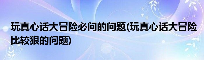 玩真心话大冒险必问的问题(玩真心话大冒险比较狠的问题)