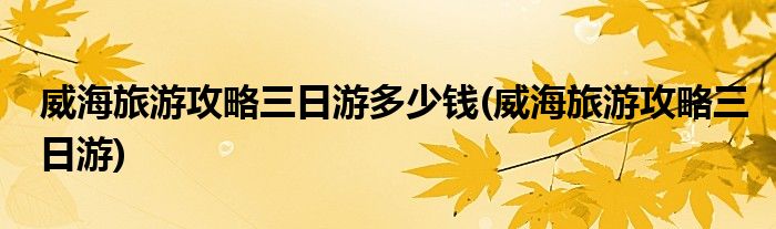 威海旅游攻略三日游多少钱(威海旅游攻略三日游)