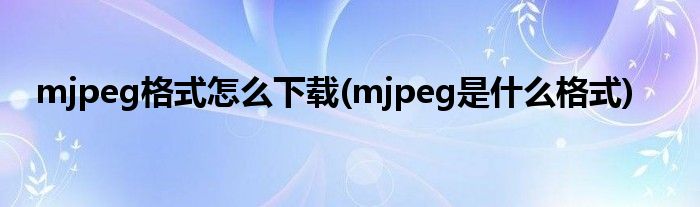 mjpeg格式怎么下载(mjpeg是什么格式)