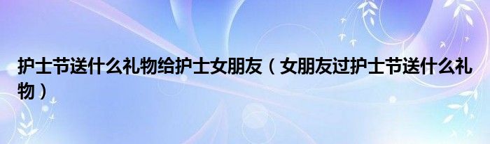 护士节送什么礼物给护士女朋友（女朋友过护士节送什么礼物）