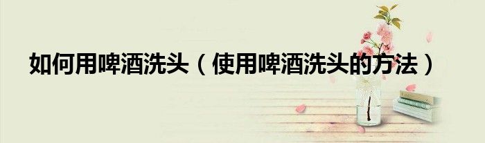 如何用啤酒洗头（使用啤酒洗头的方法）